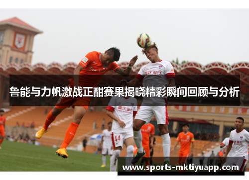 鲁能与力帆激战正酣赛果揭晓精彩瞬间回顾与分析